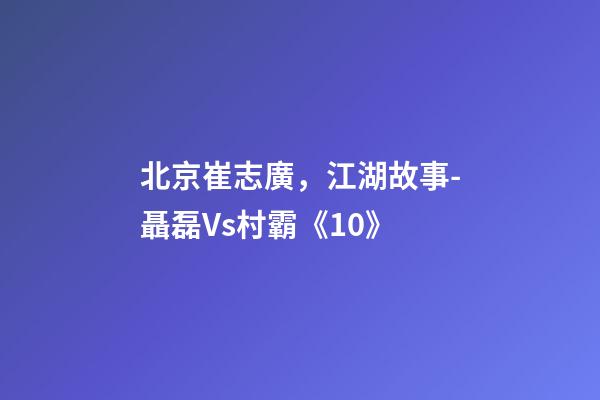 北京崔志廣，江湖故事-聶磊Vs村霸《10》-第1張-觀點-玄機派