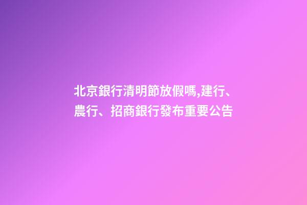 北京銀行清明節放假嗎,建行、農行、招商銀行發布重要公告-第1張-觀點-玄機派