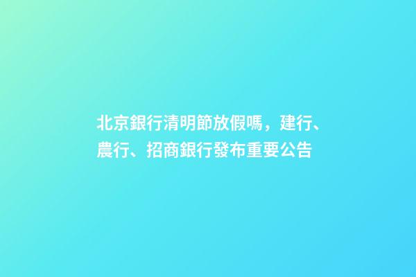 北京銀行清明節放假嗎，建行、農行、招商銀行發布重要公告-第1張-觀點-玄機派