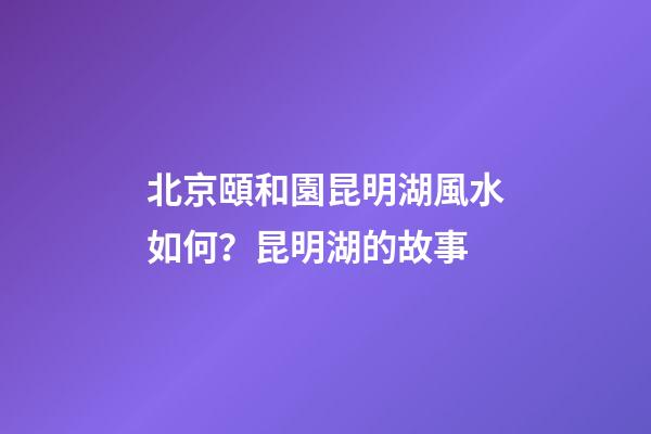 北京頤和園昆明湖風水如何？昆明湖的故事