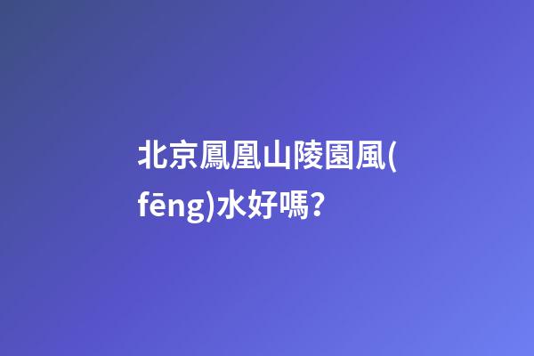 北京鳳凰山陵園風(fēng)水好嗎？