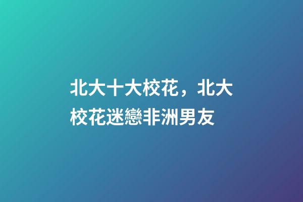 北大十大校花，北大校花迷戀非洲男友-第1張-觀點-玄機派