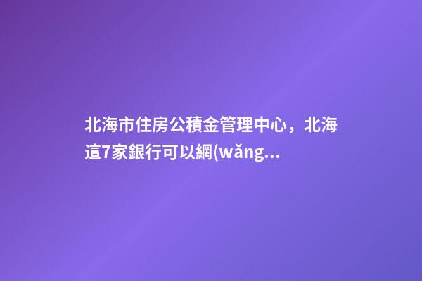北海市住房公積金管理中心，北海這7家銀行可以網(wǎng)上辦理公積金償還商貸提取業(yè)務(wù)