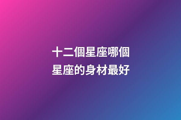 十二個星座哪個星座的身材最好-第1張-星座運勢-玄機派