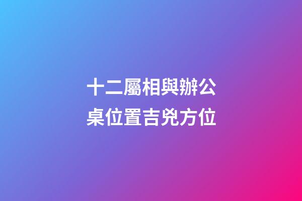 十二屬相與辦公桌位置吉兇方位