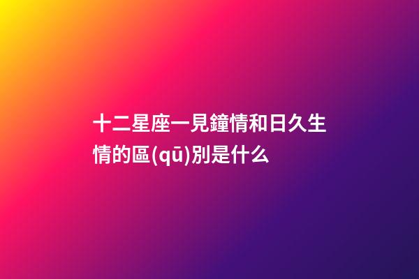 十二星座一見鐘情和日久生情的區(qū)別是什么-第1張-星座運勢-玄機派