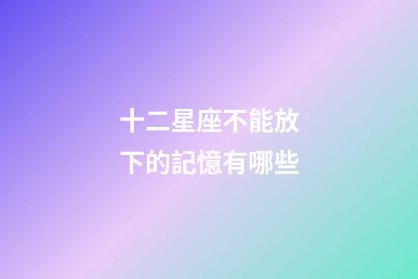 十二星座不能放下的記憶有哪些-第1張-星座運勢-玄機派