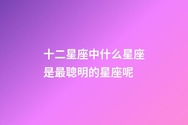 十二星座中什么星座是最聰明的星座呢-第1張-星座運勢-玄機派