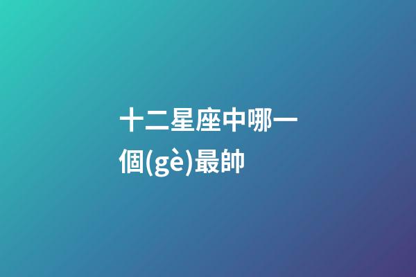 十二星座中哪一個(gè)最帥-第1張-星座運(yùn)勢-玄機(jī)派