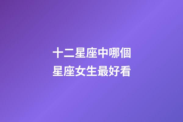 十二星座中哪個星座女生最好看-第1張-星座運勢-玄機派