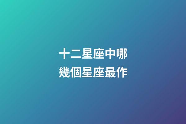 十二星座中哪幾個星座最作-第1張-星座運勢-玄機派