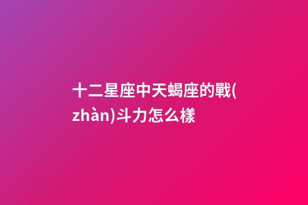 十二星座中天蝎座的戰(zhàn)斗力怎么樣-第1張-星座運勢-玄機派