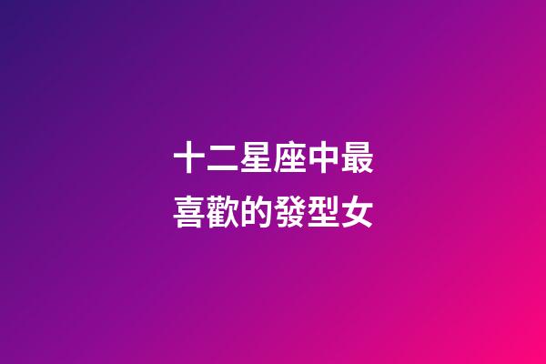 十二星座中最喜歡的發型女-第1張-星座運勢-玄機派