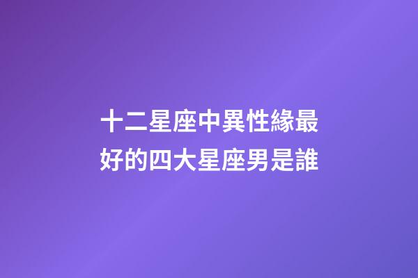 十二星座中異性緣最好的四大星座男是誰-第1張-星座運勢-玄機派
