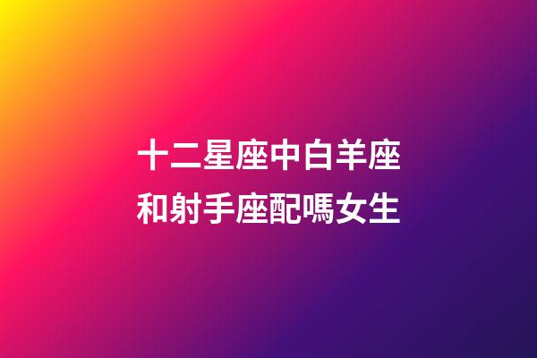 十二星座中白羊座和射手座配嗎女生-第1張-星座運勢-玄機派