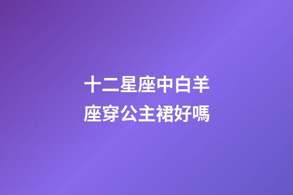 十二星座中白羊座穿公主裙好嗎-第1張-星座運勢-玄機派