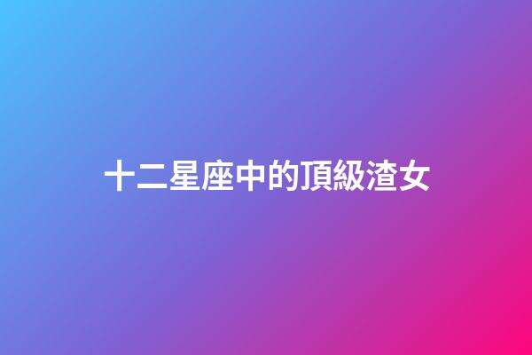 十二星座中的頂級渣女-第1張-星座運勢-玄機派