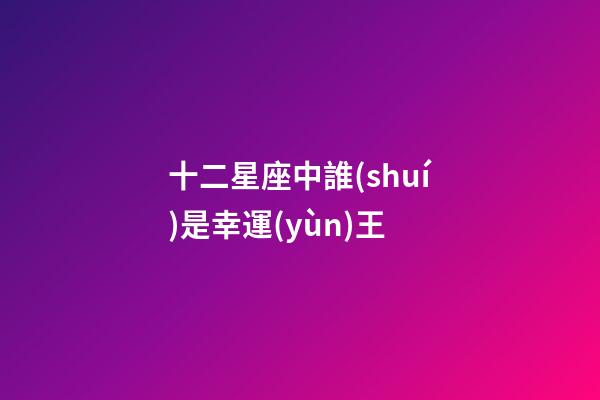 十二星座中誰(shuí)是幸運(yùn)王-第1張-星座運(yùn)勢(shì)-玄機(jī)派