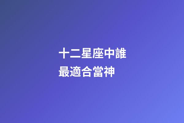 十二星座中誰最適合當神-第1張-星座運勢-玄機派