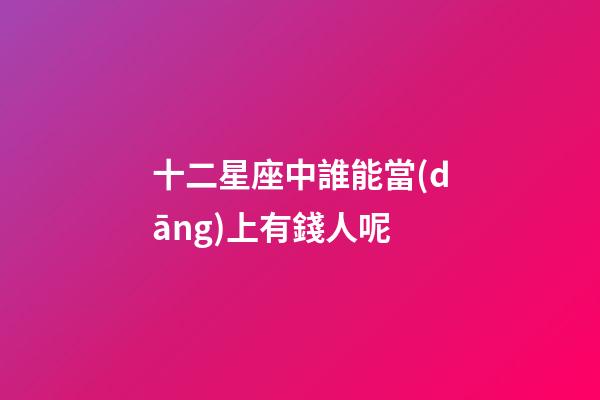 十二星座中誰能當(dāng)上有錢人呢-第1張-星座運(yùn)勢(shì)-玄機(jī)派