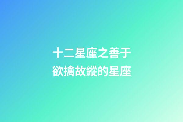 十二星座之善于欲擒故縱的星座-第1張-星座運勢-玄機派