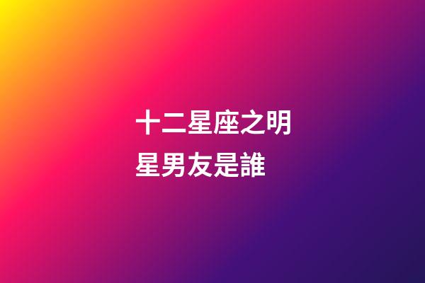 十二星座之明星男友是誰-第1張-星座運勢-玄機派