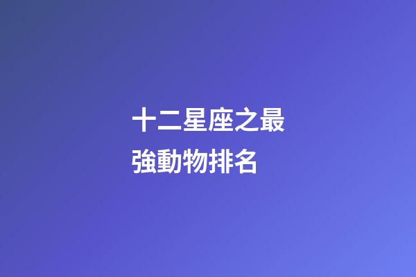 十二星座之最強動物排名-第1張-星座運勢-玄機派