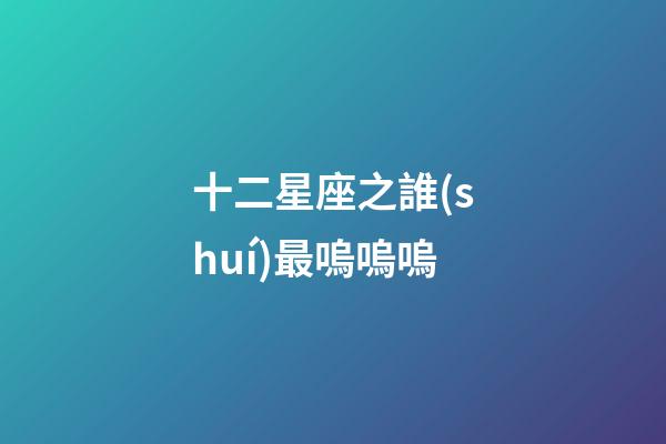 十二星座之誰(shuí)最嗚嗚嗚-第1張-星座運(yùn)勢(shì)-玄機(jī)派