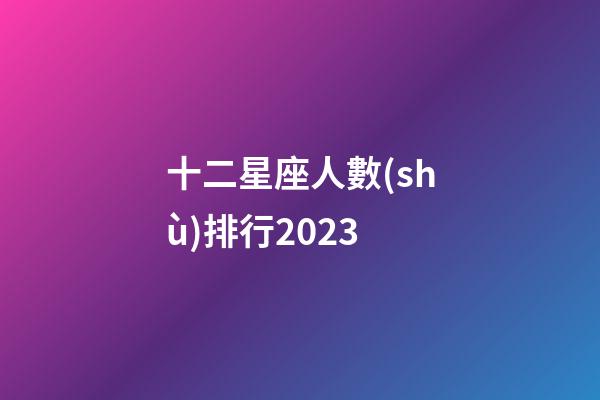 十二星座人數(shù)排行2023-第1張-星座運勢-玄機派