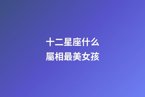 十二星座什么屬相最美女孩-第1張-星座運勢-玄機派