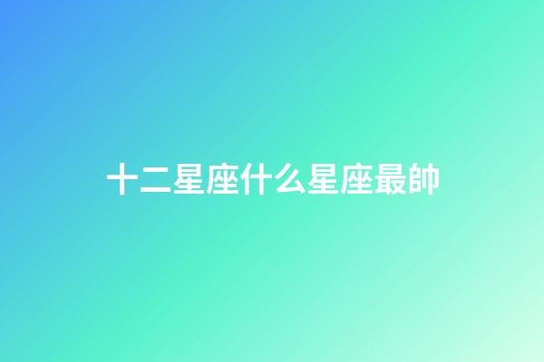 十二星座什么星座最帥-第1張-星座運勢-玄機派