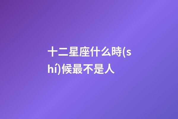 十二星座什么時(shí)候最不是人-第1張-星座運(yùn)勢(shì)-玄機(jī)派