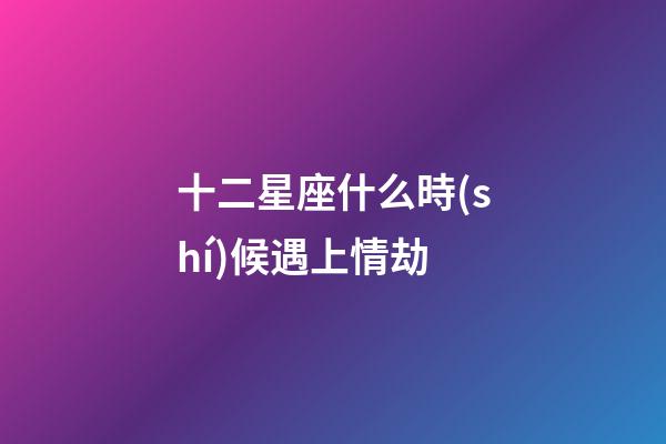 十二星座什么時(shí)候遇上情劫-第1張-星座運(yùn)勢-玄機(jī)派