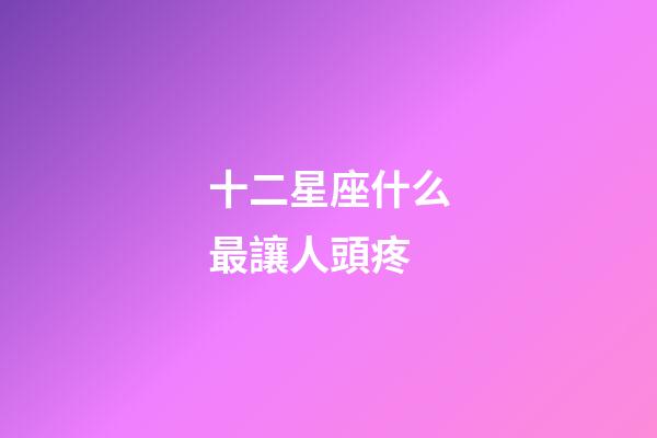十二星座什么最讓人頭疼-第1張-星座運勢-玄機派