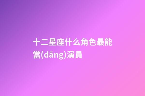 十二星座什么角色最能當(dāng)演員-第1張-星座運(yùn)勢-玄機(jī)派