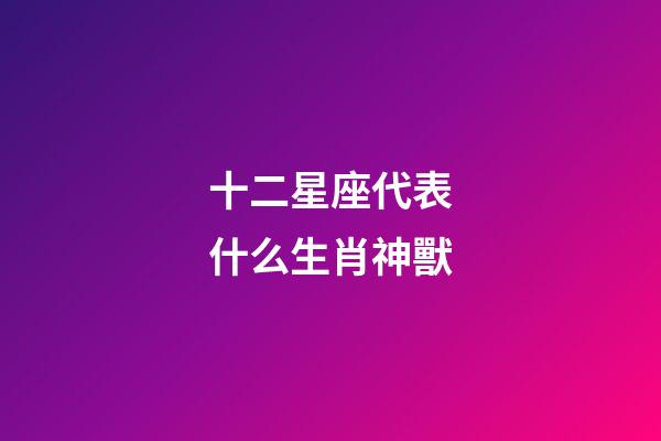 十二星座代表什么生肖神獸-第1張-星座運勢-玄機派