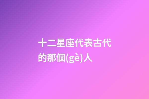 十二星座代表古代的那個(gè)人-第1張-星座運(yùn)勢(shì)-玄機(jī)派
