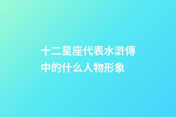 十二星座代表水滸傳中的什么人物形象-第1張-星座運勢-玄機派