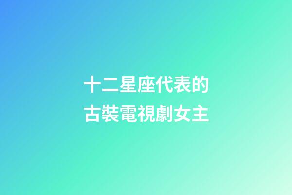 十二星座代表的古裝電視劇女主-第1張-星座運勢-玄機派