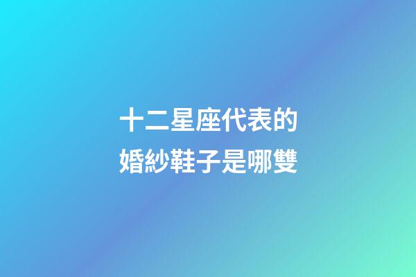 十二星座代表的婚紗鞋子是哪雙-第1張-星座運勢-玄機派