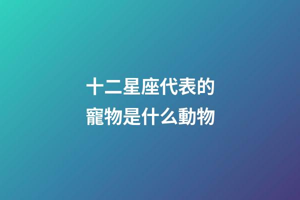 十二星座代表的寵物是什么動物-第1張-星座運勢-玄機派