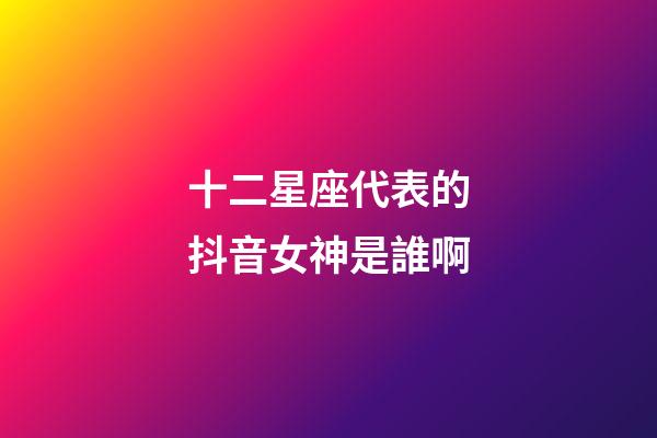 十二星座代表的抖音女神是誰啊-第1張-星座運勢-玄機派