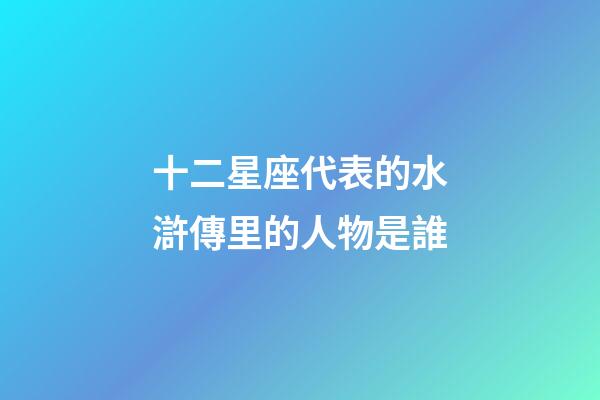 十二星座代表的水滸傳里的人物是誰-第1張-星座運勢-玄機派