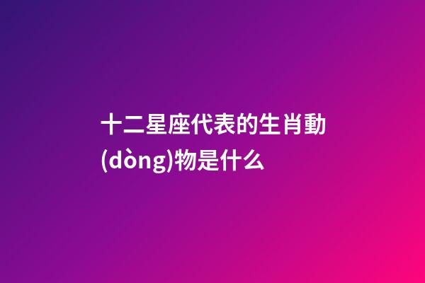 十二星座代表的生肖動(dòng)物是什么-第1張-星座運(yùn)勢(shì)-玄機(jī)派