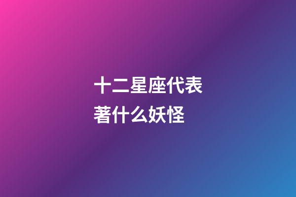 十二星座代表著什么妖怪-第1張-星座運勢-玄機派