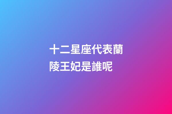 十二星座代表蘭陵王妃是誰呢-第1張-星座運勢-玄機派