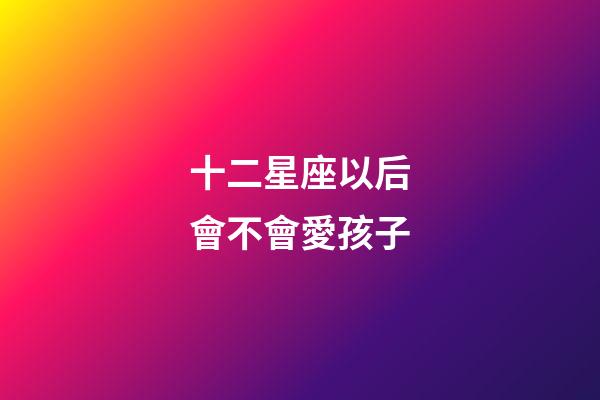 十二星座以后會不會愛孩子-第1張-星座運勢-玄機派