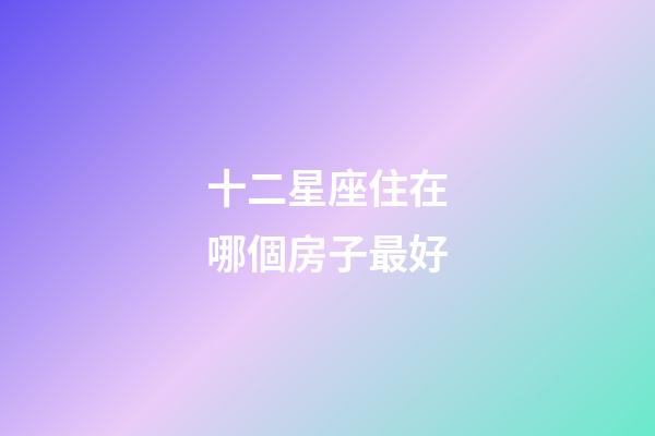 十二星座住在哪個房子最好-第1張-星座運勢-玄機派