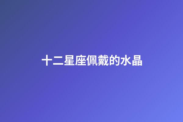十二星座佩戴的水晶-第1張-星座運(yùn)勢-玄機(jī)派