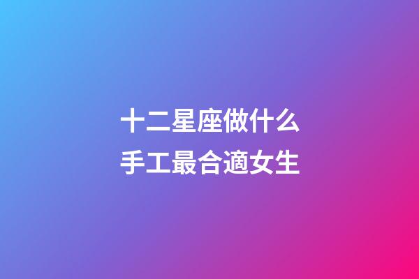 十二星座做什么手工最合適女生-第1張-星座運勢-玄機派